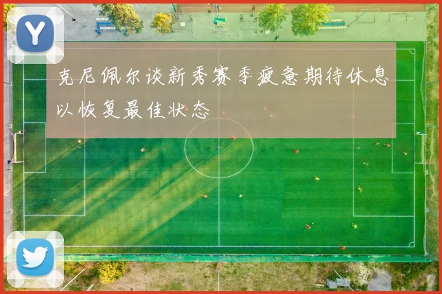 克尼佩尔谈新秀赛季疲惫期待休息以恢复最佳状态
