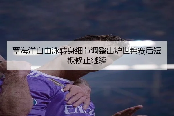 覃海洋自由泳转身细节调整出炉世锦赛后短板修正继续